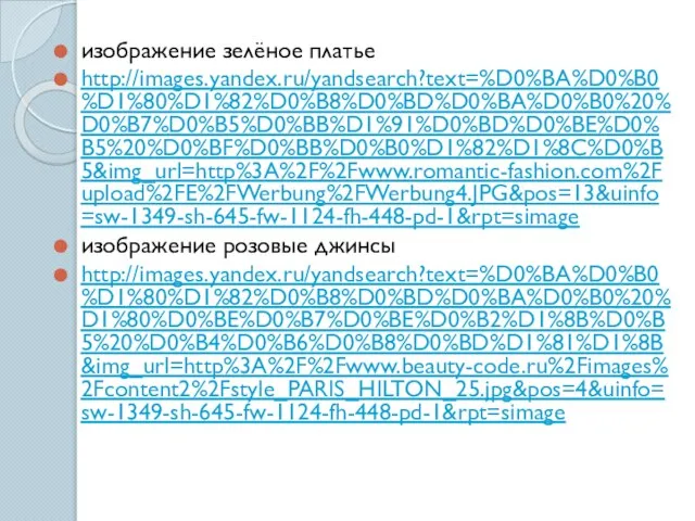 изображение зелёное платье http://images.yandex.ru/yandsearch?text=%D0%BA%D0%B0%D1%80%D1%82%D0%B8%D0%BD%D0%BA%D0%B0%20%D0%B7%D0%B5%D0%BB%D1%91%D0%BD%D0%BE%D0%B5%20%D0%BF%D0%BB%D0%B0%D1%82%D1%8C%D0%B5&img_url=http%3A%2F%2Fwww.romantic-fashion.com%2Fupload%2FE%2FWerbung%2FWerbung4.JPG&pos=13&uinfo=sw-1349-sh-645-fw-1124-fh-448-pd-1&rpt=simage изображение розовые джинсы http://images.yandex.ru/yandsearch?text=%D0%BA%D0%B0%D1%80%D1%82%D0%B8%D0%BD%D0%BA%D0%B0%20%D1%80%D0%BE%D0%B7%D0%BE%D0%B2%D1%8B%D0%B5%20%D0%B4%D0%B6%D0%B8%D0%BD%D1%81%D1%8B&img_url=http%3A%2F%2Fwww.beauty-code.ru%2Fimages%2Fcontent2%2Fstyle_PARIS_HILTON_25.jpg&pos=4&uinfo=sw-1349-sh-645-fw-1124-fh-448-pd-1&rpt=simage