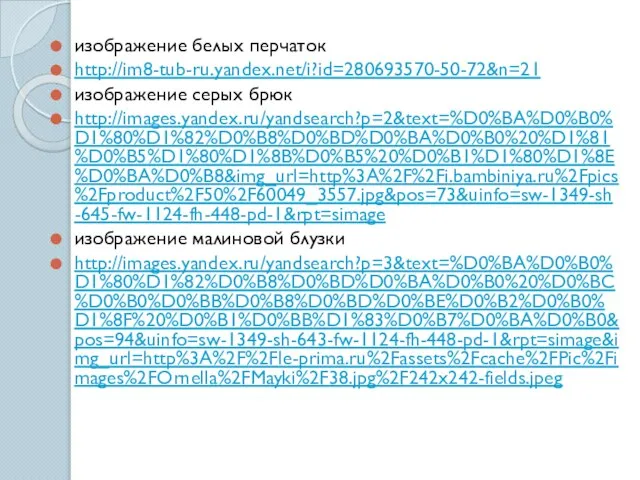 изображение белых перчаток http://im8-tub-ru.yandex.net/i?id=280693570-50-72&n=21 изображение серых брюк http://images.yandex.ru/yandsearch?p=2&text=%D0%BA%D0%B0%D1%80%D1%82%D0%B8%D0%BD%D0%BA%D0%B0%20%D1%81%D0%B5%D1%80%D1%8B%D0%B5%20%D0%B1%D1%80%D1%8E%D0%BA%D0%B8&img_url=http%3A%2F%2Fi.bambiniya.ru%2Fpics%2Fproduct%2F50%2F60049_3557.jpg&pos=73&uinfo=sw-1349-sh-645-fw-1124-fh-448-pd-1&rpt=simage изображение малиновой блузки http://images.yandex.ru/yandsearch?p=3&text=%D0%BA%D0%B0%D1%80%D1%82%D0%B8%D0%BD%D0%BA%D0%B0%20%D0%BC%D0%B0%D0%BB%D0%B8%D0%BD%D0%BE%D0%B2%D0%B0%D1%8F%20%D0%B1%D0%BB%D1%83%D0%B7%D0%BA%D0%B0&pos=94&uinfo=sw-1349-sh-643-fw-1124-fh-448-pd-1&rpt=simage&img_url=http%3A%2F%2Fle-prima.ru%2Fassets%2Fcache%2FPic%2Fimages%2FOrnella%2FMayki%2F38.jpg%2F242x242-fields.jpeg