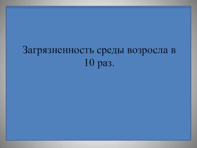 Загрязненность среды возросла в 10 раз.