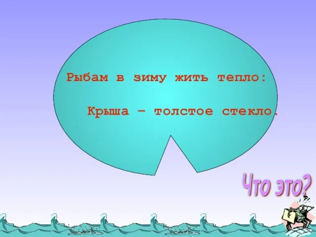 Рыбам в зиму жить тепло: Крыша – толстое стекло. Что это?