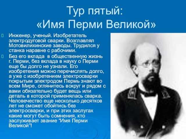 Тур пятый: «Имя Перми Великой» Инженер, ученый. Изобретатель электродуговой сварки. Возглавлял Мотовилихинские