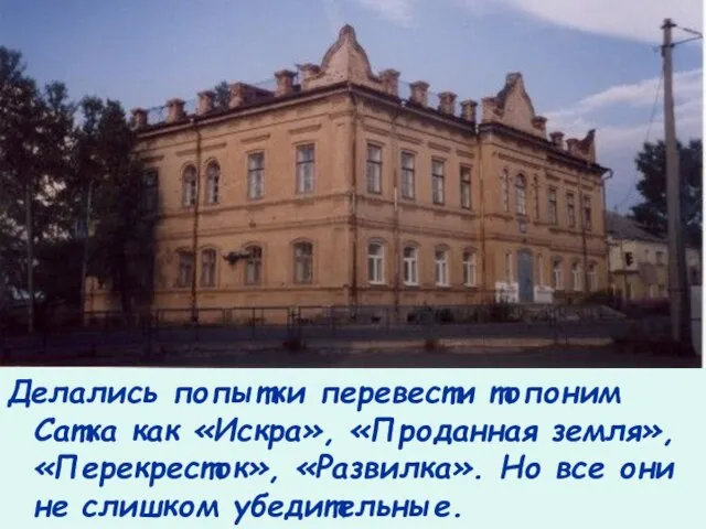 Делались попытки перевести топоним Сатка как «Искра», «Проданная земля», «Перекресток», «Развилка». Но