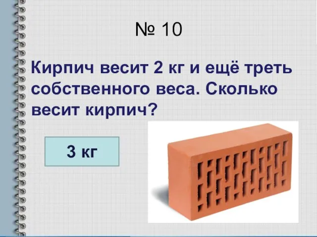 № 10 Кирпич весит 2 кг и ещё треть собственного веса. Сколько весит кирпич? 3 кг