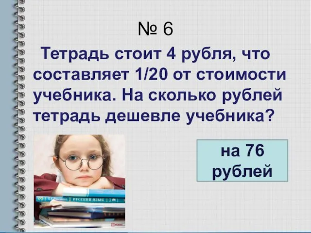 № 6 Тетрадь стоит 4 рубля, что составляет 1/20 от стоимости учебника.