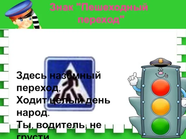 Здесь наземный переход, Ходит целый день народ. Ты, водитель, не грусти, Пешехода пропусти! Знак "Пешеходный переход"