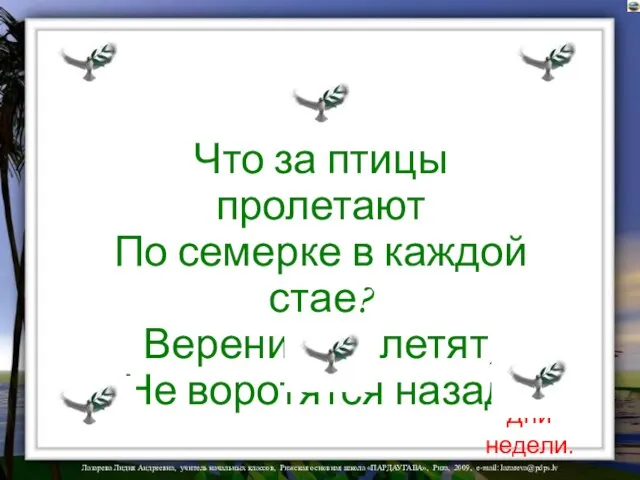 Что за птицы пролетают По семерке в каждой стае? Вереницею летят, Не воротятся назад. Дни недели.