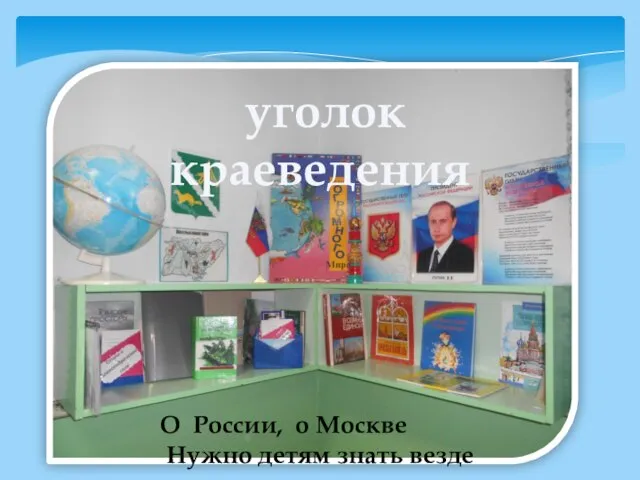 уголок краеведения О России, о Москве Нужно детям знать везде