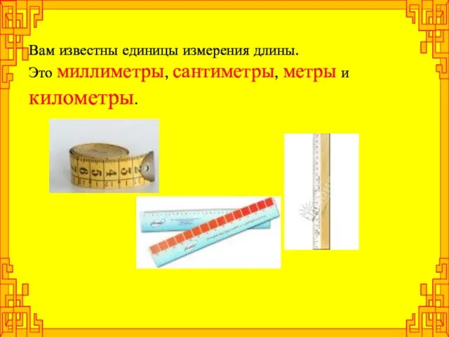 Вам известны единицы измерения длины. Это миллиметры, сантиметры, метры и километры.