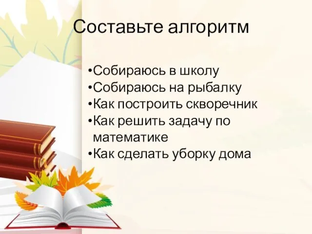 Составьте алгоритм Собираюсь в школу Собираюсь на рыбалку Как построить скворечник Как