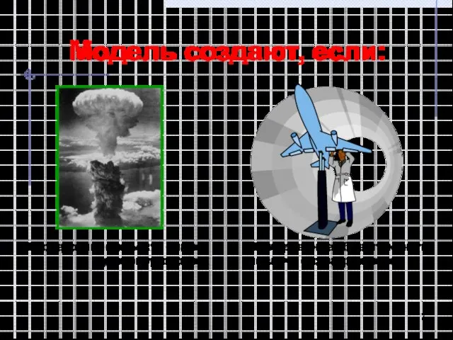 Модель создают, если: Исследование объекта опасно для окружающих Исследование объекта может повлечь его разрушение
