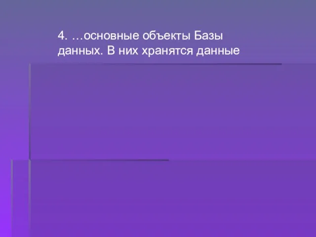 4. …основные объекты Базы данных. В них хранятся данные