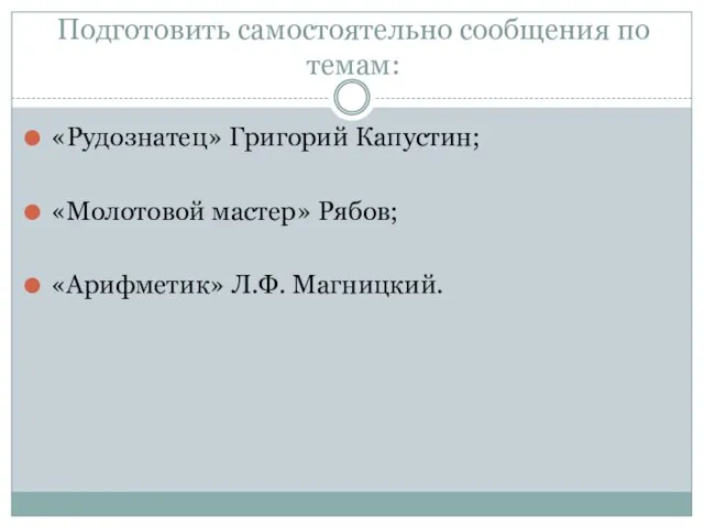 Подготовить самостоятельно сообщения по темам: «Рудознатец» Григорий Капустин; «Молотовой мастер» Рябов; «Арифметик» Л.Ф. Магницкий.