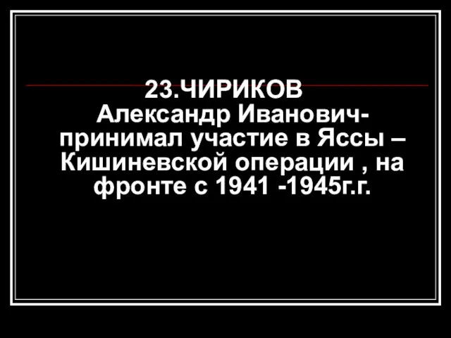 23.ЧИРИКОВ Александр Иванович- принимал участие в Яссы – Кишиневской операции , на фронте с 1941 -1945г.г.