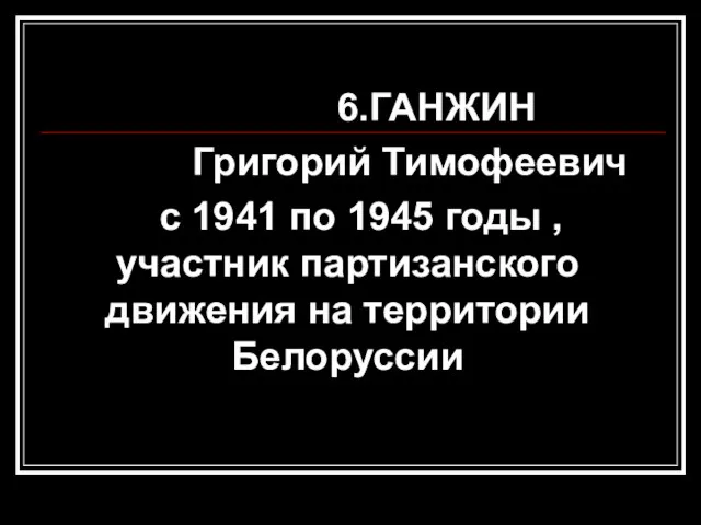 6.ГАНЖИН Григорий Тимофеевич с 1941 по 1945 годы , участник партизанского движения на территории Белоруссии