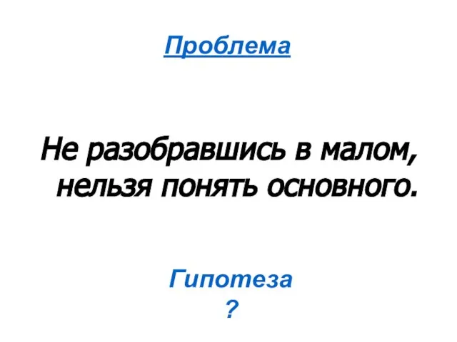 Не разобравшись в малом, нельзя понять основного. Проблема Гипотеза ?