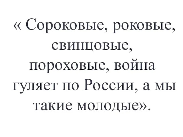 « Сороковые, роковые, свинцовые, пороховые, война гуляет по России, а мы такие молодые».