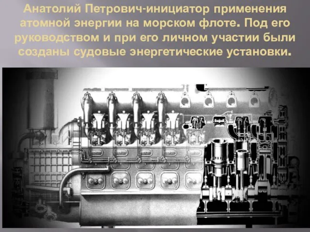 Анатолий Петрович-инициатор применения атомной энергии на морском флоте. Под его руководством и