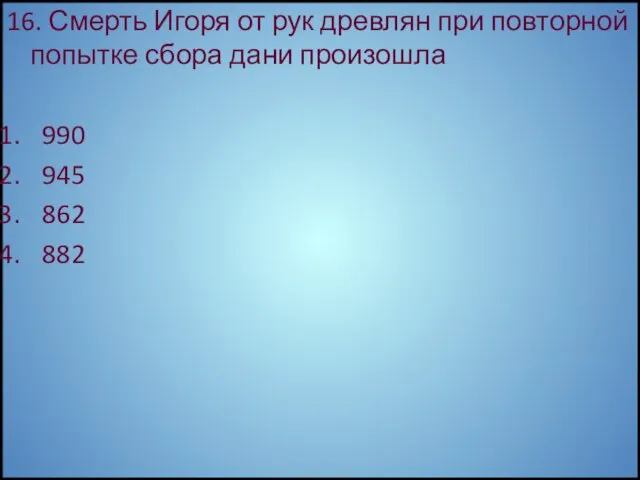 16. Смерть Игоря от рук древлян при повторной попытке сбора дани произошла 990 945 862 882