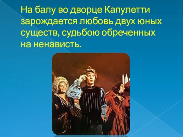 На балу во дворце Капулетти зарождается любовь двух юных существ, судьбою обреченных на ненависть.