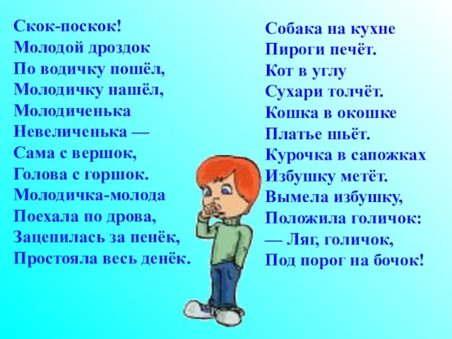 Скок-поскок! Молодой дроздок По водичку пошёл, Молодичку нашёл, Молодиченька Невеличенька — Сама