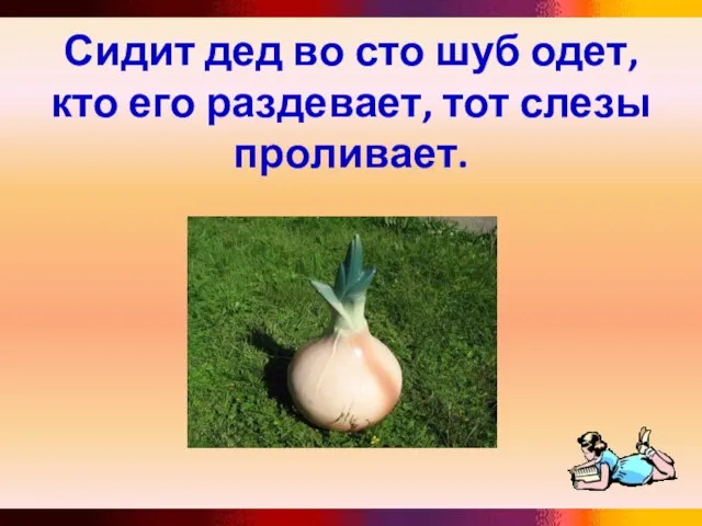 Сидит дед во сто шуб одет, кто его раздевает, тот слезы проливает.