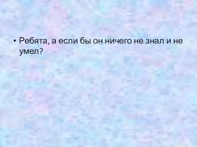 Ребята, а если бы он ничего не знал и не умел?