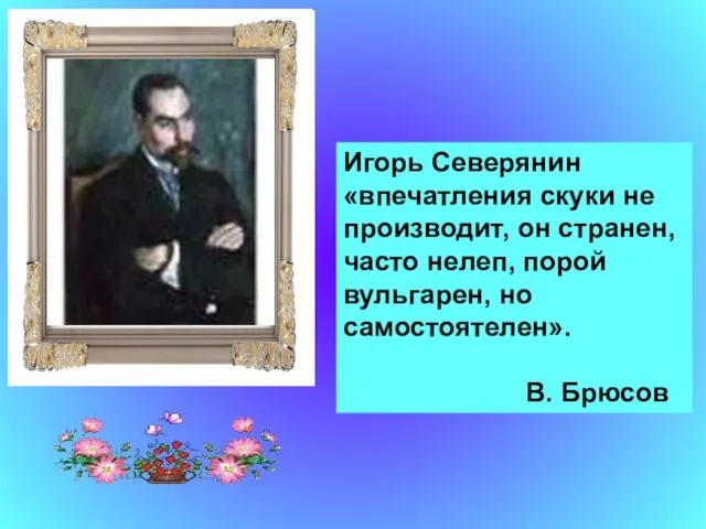 Игорь Северянин «впечатления скуки не производит, он странен, часто нелеп, порой вульгарен, но самостоятелен». В. Брюсов