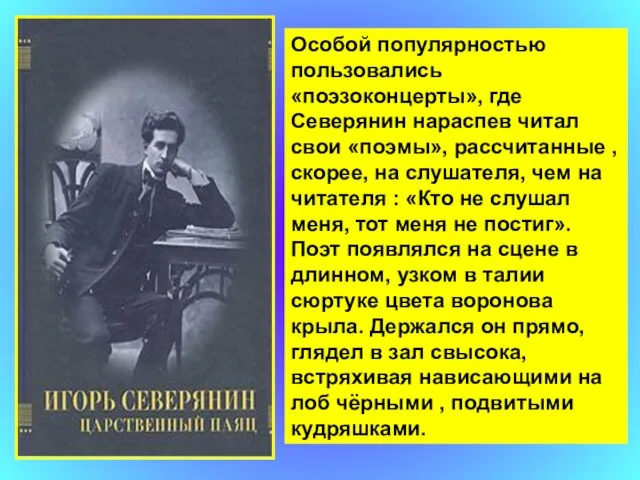 Особой популярностью пользовались «поэзоконцерты», где Северянин нараспев читал свои «поэмы», рассчитанные ,