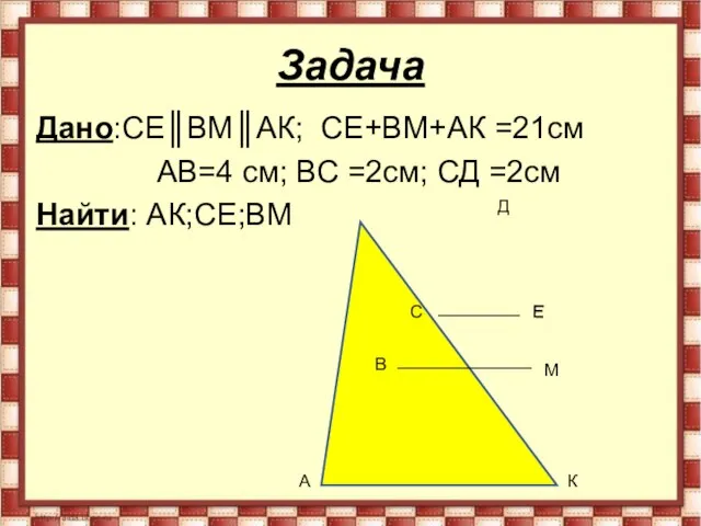 Задача Дано:СЕ║ВМ║АК; СЕ+ВМ+АК =21см АВ=4 см; ВС =2см; СД =2см Найти: АК;СЕ;ВМ