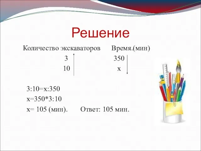 Решение Количество экскаваторов Время.(мин) 3 350 10 х 3:10=х:350 х=350*3:10 х= 105 (мин). Ответ: 105 мин.