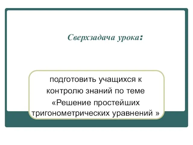 Сверхзадача урока: подготовить учащихся к контролю знаний по теме «Решение простейших тригонометрических уравнений »