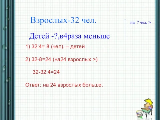 * Взрослых-32 чел. Детей -?,в4раза меньше на ? чел. > 1) 32:4=