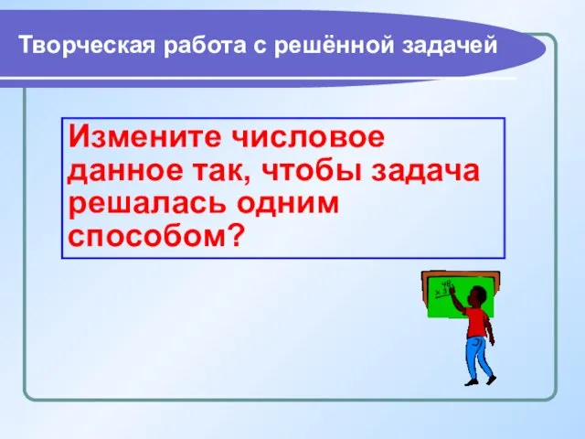 Творческая работа с решённой задачей Измените числовое данное так, чтобы задача решалась одним способом?