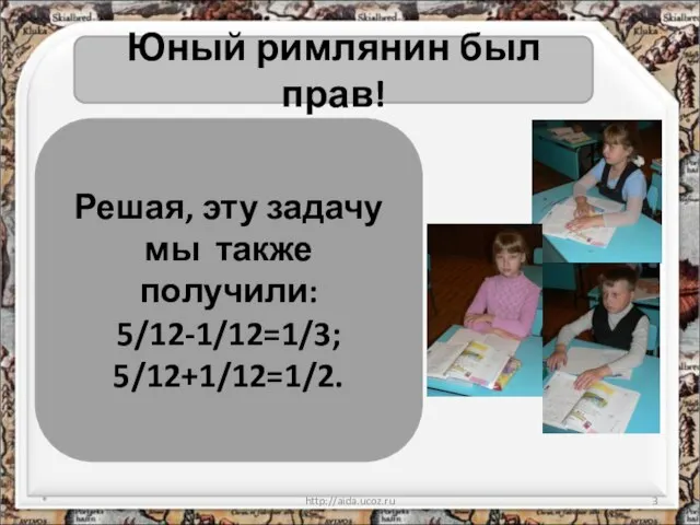 * http://aida.ucoz.ru Юный римлянин был прав! Решая, эту задачу мы также получили: 5/12-1/12=1/3; 5/12+1/12=1/2.