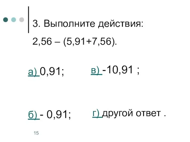 3. Выполните действия: 2,56 – (5,91+7,56). а) 0,91; б) - 0,91; в)