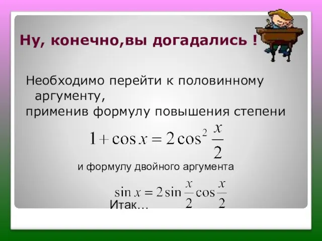 Ну, конечно,вы догадались ! Необходимо перейти к половинному аргументу, применив формулу повышения