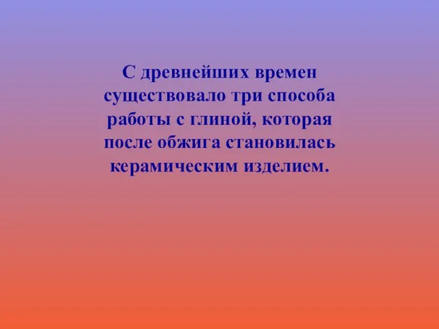 С древнейших времен существовало три способа работы с глиной, которая после обжига становилась керамическим изделием.