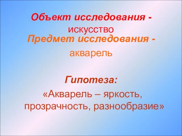 Объект исследования - искусство Предмет исследования - акварель Гипотеза: «Акварель – яркость, прозрачность, разнообразие»