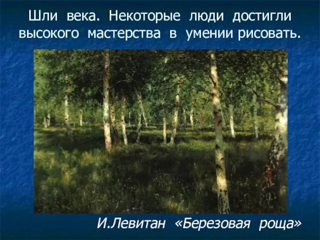 Шли века. Некоторые люди достигли высокого мастерства в умении рисовать. И.Левитан «Березовая роща»