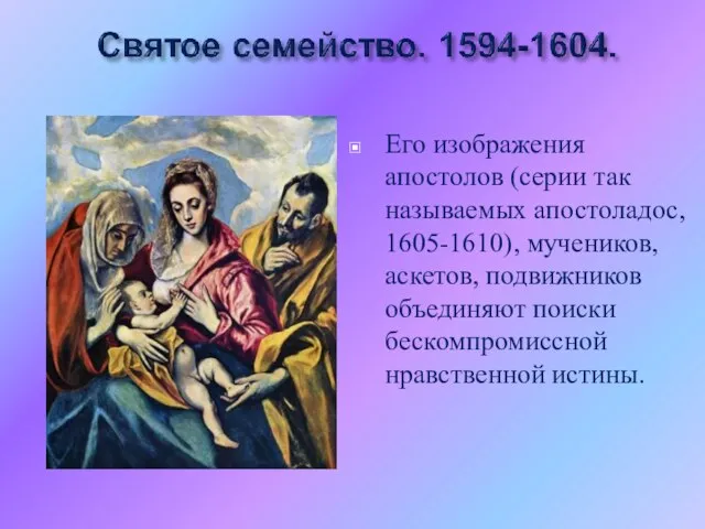 Его изображения апостолов (серии так называемых апостоладос, 1605-1610), мучеников, аскетов, подвижников объединяют поиски бескомпромиссной нравственной истины.