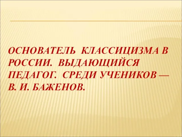 ОСНОВАТЕЛЬ КЛАССИЦИЗМА В РОССИИ. ВЫДАЮЩИЙСЯ ПЕДАГОГ. СРЕДИ УЧЕНИКОВ — В. И. БАЖЕНОВ.