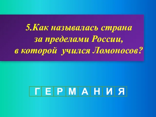 5.Как называлась страна за пределами России, в которой учился Ломоносов? Г Е