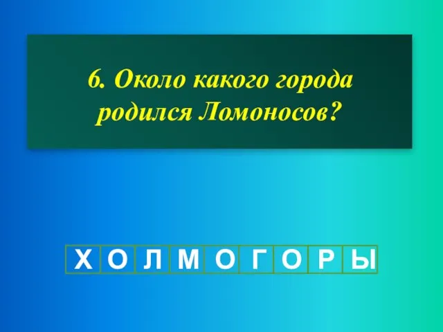 6. Около какого города родился Ломоносов? Х О Л М О Г О Р Ы