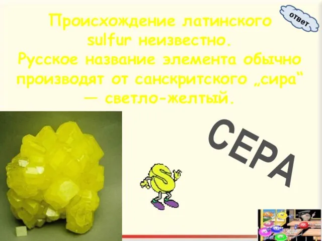 Происхождение латинского sulfur неизвестно. Русское название элемента обычно производят от санскритского „сира“ — светло-желтый. СЕРА ответ
