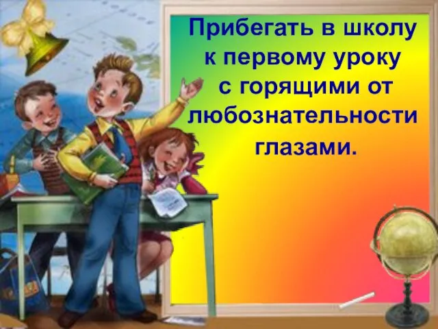 Клянусь! Прибегать в школу к первому уроку с горящими от любознательности глазами.