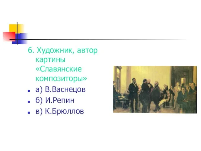 6. Художник, автор картины «Славянские композиторы» а) В.Васнецов б) И.Репин в) К.Брюллов