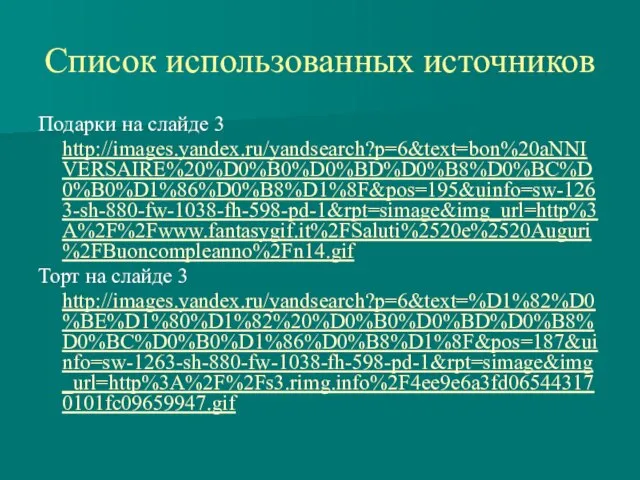 Список использованных источников Подарки на слайде 3 http://images.yandex.ru/yandsearch?p=6&text=bon%20aNNIVERSAIRE%20%D0%B0%D0%BD%D0%B8%D0%BC%D0%B0%D1%86%D0%B8%D1%8F&pos=195&uinfo=sw-1263-sh-880-fw-1038-fh-598-pd-1&rpt=simage&img_url=http%3A%2F%2Fwww.fantasygif.it%2FSaluti%2520e%2520Auguri%2FBuoncompleanno%2Fn14.gif Торт на слайде 3 http://images.yandex.ru/yandsearch?p=6&text=%D1%82%D0%BE%D1%80%D1%82%20%D0%B0%D0%BD%D0%B8%D0%BC%D0%B0%D1%86%D0%B8%D1%8F&pos=187&uinfo=sw-1263-sh-880-fw-1038-fh-598-pd-1&rpt=simage&img_url=http%3A%2F%2Fs3.rimg.info%2F4ee9e6a3fd065443170101fc09659947.gif