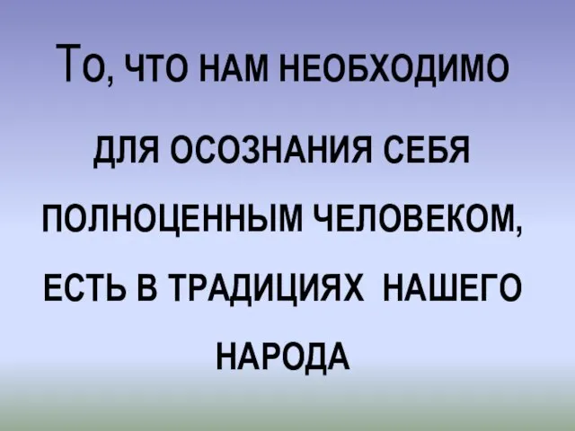 ТО, ЧТО НАМ НЕОБХОДИМО ДЛЯ ОСОЗНАНИЯ СЕБЯ ПОЛНОЦЕННЫМ ЧЕЛОВЕКОМ, ЕCTЬ В ТРАДИЦИЯХ НАШЕГО НАРОДА