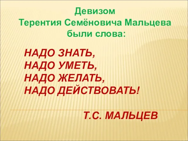 Девизом Терентия Семёновича Мальцева были слова: НАДО ЗНАТЬ, НАДО УМЕТЬ, НАДО ЖЕЛАТЬ, НАДО ДЕЙСТВОВАТЬ! Т.С. МАЛЬЦЕВ