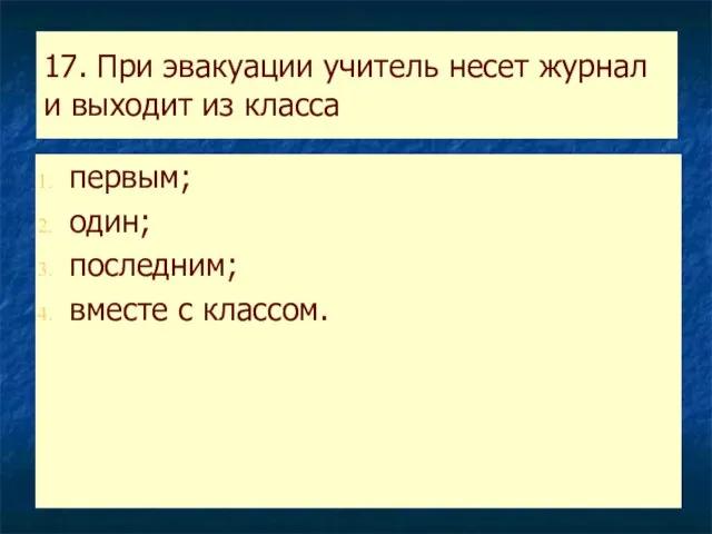 17. При эвакуации учитель несет журнал и выходит из класса первым; один; последним; вместе с классом.